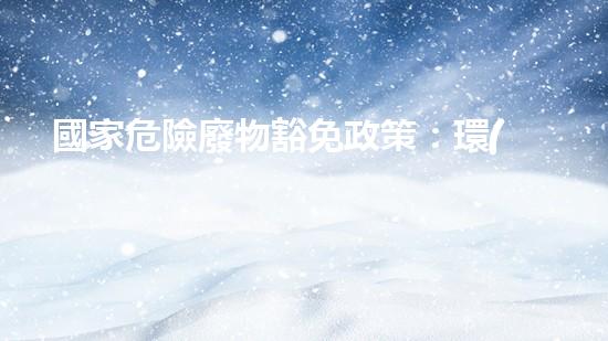國家危險廢物豁免政策：環(huán)境保護(hù)還是安全隱患？